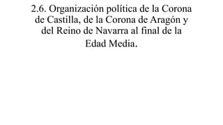 2.6. Organización política de la Corona
de Castilla, de la Corona de Aragón y
del Reino de Navarra al final de la
Edad Med...
