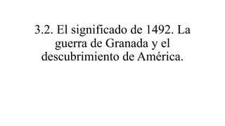 3.2. El significado de 1492. La
guerra de Granada y el
descubrimiento de América.
 
