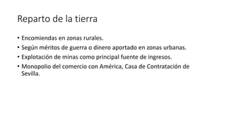 Reparto de la tierra
• Encomiendas en zonas rurales.
• Según méritos de guerra o dinero aportado en zonas urbanas.
• Explotación de minas como principal fuente de ingresos.
• Monopolio del comercio con América, Casa de Contratación de
Sevilla.
 