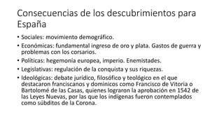 Consecuencias de los descubrimientos para
España
• Sociales: movimiento demográfico.
• Económicas: fundamental ingreso de oro y plata. Gastos de guerra y
problemas con los corsarios.
• Políticas: hegemonía europea, imperio. Enemistades.
• Legislativas: regulación de la conquista y sus riquezas.
• Ideológicas: debate jurídico, filosófico y teológico en el que
destacaron franciscanos y dominicos como Francisco de Vitoria o
Bartolomé de las Casas, quienes lograron la aprobación en 1542 de
las Leyes Nuevas, por las que los indígenas fueron contemplados
como súbditos de la Corona.
 