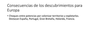 Consecuencias de los descubrimientos para
Europa
• Choques entre potencias por colonizar territorios y explotarlos.
Destacan España, Portugal, Gran Bretaña, Holanda, Francia.
 