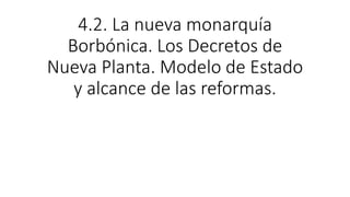 4.2. La nueva monarquía
Borbónica. Los Decretos de
Nueva Planta. Modelo de Estado
y alcance de las reformas.
 