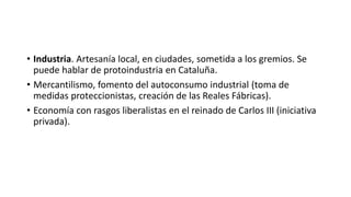 • Industria. Artesanía local, en ciudades, sometida a los gremios. Se
puede hablar de protoindustria en Cataluña.
• Mercantilismo, fomento del autoconsumo industrial (toma de
medidas proteccionistas, creación de las Reales Fábricas).
• Economía con rasgos liberalistas en el reinado de Carlos III (iniciativa
privada).
 