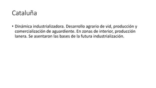 Cataluña
• Dinámica industrializadora. Desarrollo agrario de vid, producción y
comercialización de aguardiente. En zonas de interior, producción
lanera. Se asentaron las bases de la futura industrialización.
 
