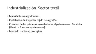 Industrialización. Sector textil
• Manufacturas algodoneras.
• Prohibición de importar tejido de algodón.
• Creación de las primeras manufacturas algodoneras en Cataluña
(técnicos franceses y alemanes).
• Mercado nacional, protegido.
 
