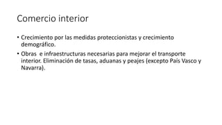Comercio interior
• Crecimiento por las medidas proteccionistas y crecimiento
demográfico.
• Obras e infraestructuras necesarias para mejorar el transporte
interior. Eliminación de tasas, aduanas y peajes (excepto País Vasco y
Navarra).
 
