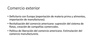 Comercio exterior
• Deficitario con Europa (exportación de materia prima y alimentos,
importación de manufacturas).
• Revitalización del comercio americano: supresión del sistema de
flotas, creación de compañías comerciales.
• Política de liberación del comercio americano. Estimulación del
comercio manufacturero.
 