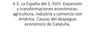 4.3. La España del S. XVIII. Expansión
y transformaciones económicas:
agricultura, industria y comercio con
América. Causas del despegue
económico de Cataluña.
 