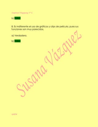 Susana Vázquez 3º C


b) Falso.


8. Es indiferente el uso de gráficos y clips de película, pues sus
funciones son muy parecidas.

a) Verdadero.

b) Falso.




GAEM
 