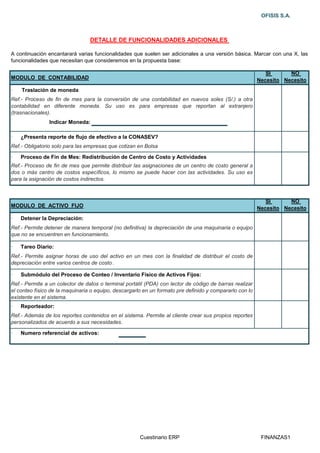 OFISIS S.A.



                                 DETALLE DE FUNCIONALIDADES ADICIONALES

A continuación encantarará varias funcionalidades que suelen ser adicionales a una versión básica. Marcar con una X, las
funcionalidades que necesitan que consideremos en la propuesta base:

                                                                                                            SI      NO
MODULO DE CONTABILIDAD                                                                                   Necesito Necesito
·   Traslación de moneda
Ref.- Proceso de fin de mes para la conversión de una contabilidad en nuevos soles (S/.) a otra
contabilidad en diferente moneda. Su uso es para empresas que reportan al extranjero
(trasnacionales).
                Indicar Moneda:

·   ¿Presenta reporte de flujo de efectivo a la CONASEV?
Ref.- Obligatorio solo para las empresas que cotizan en Bolsa

·   Proceso de Fin de Mes: Redistribución de Centro de Costo y Actividades
Ref.- Proceso de fin de mes que permite distribuir las asignaciones de un centro de costo general a
dos o más centro de costos específicos, lo mismo se puede hacer con las actividades. Su uso es
para la asignación de costos indirectos.



                                                                                                            SI      NO
MODULO DE ACTIVO FIJO                                                                                    Necesito Necesito
·   Detener la Depreciación:
Ref.- Permite detener de manera temporal (no definitiva) la depreciación de una maquinaria o equipo
que no se encuentren en funcionamiento.

·   Tareo Diario:
Ref.- Permite asignar horas de uso del activo en un mes con la finalidad de distribuir el costo de
depreciación entre varios centros de costo .

·   Submódulo del Proceso de Conteo / Inventario Físico de Activos Fijos:
Ref.- Permite a un colector de datos o terminal portátil (PDA) con lector de código de barras realizar
el conteo físico de la maquinaria o equipo, descargarlo en un formato pre definido y compararlo con lo
existente en el sistema.
·   Reporteador:
Ref.- Además de los reportes contenidos en el sistema. Permite al cliente crear sus propios reportes
personalizados de acuerdo a sus necesidades.

·   Numero referencial de activos:




                                                      Cuestinario ERP                                     FINANZAS1
 