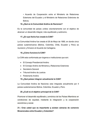 • Acuerdo de Cooperación entre el Ministerio de Relaciones
       Exteriores del Ecuador y el Ministerio de Relaciones Exteriores de
       Bolivia.
   16. ¿Qué es la Comunidad Andina de Naciones?

Es la comunidad de países unidos voluntariamente con el objetivo de
alcanzar un desarrollo integral, más equilibrado y autónomo.

   17. ¿En que fecha fue creada la CAN?

La Comunidad Andina fue creada el 26 de Mayo de 1969, en donde cinco
países sudamericanos (Bolivia, Colombia, Chile, Ecuador y Perú) se
reunieron y firmaron el Acuerdo de Cartagena.

   18. ¿Cómo funciona la CAN?

La CAN esta conformada por órganos e instituciones que son:

      El Consejo Presidencial Andino
      El Consejo Andino de Ministros y Relaciones Exteriores
      Secretaría General
      Tribunal Andino de Justicia
      Parlamento Andino
   19. ¿Qué países integran actualmente la CAN?

La Comunidad Andina de Naciones esta integrada actualmente por 4
países sudamericanos Bolivia, Colombia, Ecuador y Perú.

   20. ¿Cuál es el objetivo principal de la CAN?

Promover el desarrollo equilibrado y armónico de los Países Miembros en
condiciones de equidad, mediante la integración y la cooperación
económica y social.

21.- Cree usted que es importante q existan cámaras de comercio
Binacionales entre Ecuador y Colombia?
 