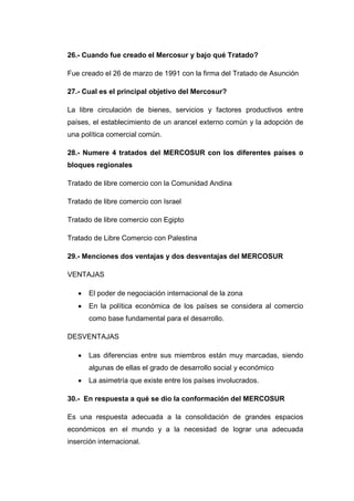 26.- Cuando fue creado el Mercosur y bajo qué Tratado?

Fue creado el 26 de marzo de 1991 con la firma del Tratado de Asunción

27.- Cual es el principal objetivo del Mercosur?

La libre circulación de bienes, servicios y factores productivos entre
países, el establecimiento de un arancel externo común y la adopción de
una política comercial común.

28.- Numere 4 tratados del MERCOSUR con los diferentes países o
bloques regionales

Tratado de libre comercio con la Comunidad Andina

Tratado de libre comercio con Israel

Tratado de libre comercio con Egipto

Tratado de Libre Comercio con Palestina

29.- Menciones dos ventajas y dos desventajas del MERCOSUR

VENTAJAS

      El poder de negociación internacional de la zona
      En la política económica de los países se considera al comercio
       como base fundamental para el desarrollo.

DESVENTAJAS

      Las diferencias entre sus miembros están muy marcadas, siendo
       algunas de ellas el grado de desarrollo social y económico
      La asimetría que existe entre los países involucrados.

30.- En respuesta a qué se dio la conformación del MERCOSUR

Es una respuesta adecuada a la consolidación de grandes espacios
económicos en el mundo y a la necesidad de lograr una adecuada
inserción internacional.
 
