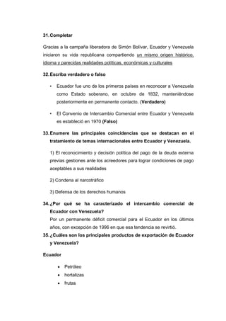 31. Completar

Gracias a la campaña liberadora de Simón Bolívar, Ecuador y Venezuela
iniciaron su vida republicana compartiendo un mismo origen histórico,
idioma y parecidas realidades políticas, económicas y culturales

32. Escriba verdadero o falso

   •   Ecuador fue uno de los primeros países en reconocer a Venezuela
       como Estado soberano, en octubre de 1832, manteniéndose
       posteriormente en permanente contacto. (Verdadero)

   •   El Convenio de Intercambio Comercial entre Ecuador y Venezuela
       es estableció en 1970 (Falso)

33. Enumere las principales coincidencias que se destacan en el
   tratamiento de temas internacionales entre Ecuador y Venezuela.

   1) El reconocimiento y decisión política del pago de la deuda externa
   previas gestiones ante los acreedores para lograr condiciones de pago
   aceptables a sus realidades

   2) Condena al narcotráfico

   3) Defensa de los derechos humanos

34. ¿Por qué se ha caracterizado el intercambio comercial de
   Ecuador con Venezuela?
   Por un permanente déficit comercial para el Ecuador en los últimos
   años, con excepción de 1996 en que esa tendencia se revirtió.
35. ¿Cuáles son los principales productos de exportación de Ecuador
   y Venezuela?

Ecuador

          Petróleo
          hortalizas
          frutas
 