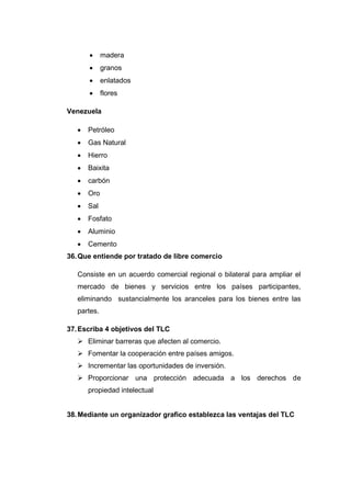      madera
            granos
            enlatados
            flores

Venezuela

      Petróleo
      Gas Natural
      Hierro
      Baixita
      carbón
      Oro
      Sal
      Fosfato
      Aluminio
      Cemento
36. Que entiende por tratado de libre comercio

   Consiste en un acuerdo comercial regional o bilateral para ampliar el
   mercado de bienes y servicios entre los países participantes,
   eliminando sustancialmente los aranceles para los bienes entre las
   partes.

37. Escriba 4 objetivos del TLC
    Eliminar barreras que afecten al comercio.
    Fomentar la cooperación entre países amigos.
    Incrementar las oportunidades de inversión.
    Proporcionar una protección adecuada a los derechos de
       propiedad intelectual


38. Mediante un organizador grafico establezca las ventajas del TLC
 