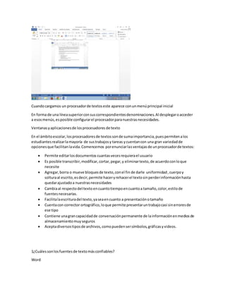 Cuando cargamos un procesador de textos este aparece con un menú principal inicial 
En forma de una línea superior con sus correspondientes denominaciones. Al desplegar o acceder 
a esos menús, es posible configurar el procesador para nuestras necesidades. 
Ventanas y aplicaciones de los procesadores de texto 
En el ámbito escolar, los procesadores de textos son de suma importancia, pues permiten a los 
estudiantes realizar la mayoría de sus trabajos y tareas y cuentan con una gran variedad de 
opciones que facilitan la vida. Comencemos por enunciar las ventajas de un procesador de textos: 
 Permite editar los documentos cuantas veces requiera el usuario 
 Es posible transcribir, modificar, cortar, pegar, y eliminar texto, de acuerdo con lo que 
necesite 
 Agregar, borra o mueve bloques de texto, con el fin de darle uniformidad , cuerpo y 
soltura al escrito, es decir, permite hacer y rehacer el texto sin perder información hasta 
quedar ajustado a nuestras necesidades 
 Cambia al respecto del texto en cuanto tiempo en cuanto a tamaño, color, estilo de 
fuentes necesarias. 
 Facilita la escritura del texto, ya sea en cuanto a presentación o tamaño 
 Cuenta con corrector ortográfico, lo que permite presentar un trabajo casi sin errores de 
ese tipo 
 Contiene una gran capacidad de conversación permanente de la información en medios de 
almacenamiento muy seguros 
 Acepta diversos tipos de archivos, como pueden ser símbolos, gráficas y videos. 
1¿Cuáles son los fuentes de texto más confiables? 
Word 
 