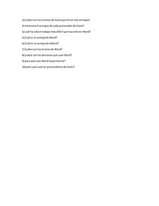 2¿Cuáles son las fuentes de texto que tiene más ventajas? 
3¿menciona 3 ventajas de cada procesador de texto? 
4¿cuál ha sido el trabajo más difícil que haz echo en Word? 
5¿Cuál es la ventaja de Word? 
6¿Cuál es la ventaja de eWord? 
7¿Cuáles son los errores de Word? 
8¿cuatos son las personas que usan Word? 
9¿para qué usas Word mayormente? 
10¿para qué usas los procesadores de texto? 
