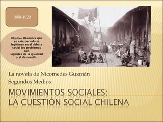 La novela de Nicomedes Guzmán
Segundos Medios
1880-1920
Objetivo: Reconoce que
en este período se
legitiman en el debate
social los problemas
aún
vigentes de la igualdad
y el desarrollo.
 
