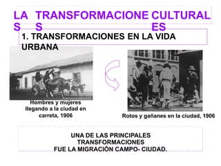 LA
S
TRANSFORMACIONE
S
CULTURAL
ES
Hombres y mujeres
llegando a la ciudad en
carreta, 1906 Rotos y gañanes en la ciudad, 1906
UNA DE LAS PRINCIPALES
TRANSFORMACIONES
FUE LA MIGRACIÓN CAMPO- CIUDAD.
1. TRANSFORMACIONES EN LA VIDA
URBANA
 