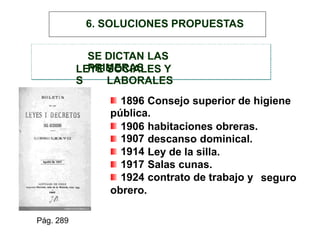 SE DICTAN LAS
PRIMERASLEYE
S
SOCIALES Y
LABORALES
1896 Consejo superior de higiene
pública.
1906
1907
1914
1917
1924
obrero.
habitaciones obreras.
descanso dominical.
Ley de la silla.
Salas cunas.
contrato de trabajo y seguro
Pág. 289
6. SOLUCIONES PROPUESTAS
 
