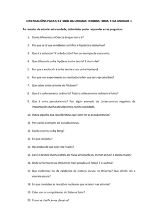 ORIENTACIÓNS PARA O ESTUDO DA UNIDADE INTRODUTORIA E DA UNIDADE 1 
Ao rematar de estudar esta unidade, deberíades poder responder estas preguntas: 
1. Como diferencias a Ciencia do que non o é? 
2. Por que se di que o método científico é hipotético-deductivo? 
3. Que é a inducción? E a deducción? Pon un exemplo de cada unha. 
4. Que diferencia unha hipótese dunha teoría? E dunha lei? 
5. Por que a evolución é unha teoría e non unha hipótese? 
6. Por que nun experimento os resultados teñen que ser reproducibles? 
7. Que sabes sobre o home de Piltdown? 
8. Que é o coñecemento ordinario? Todo o coñecemento ordinario é falso? 
9. Que é unha pseudociencia? Pon algún exemplo de consecuencias negativas da 
implantación dunha pseudociencia nunha sociedade. 
10. Indica algunha das características que soen ter as pseudociencias? 
11. Pon varios exemplos de pseudociencias. 
12. Cando ocorreu o Big Bang? 
13. En que consistiu? 
14. Hai probas de que ocorrera? Cales? 
15. Cal é o destino dunha estrela de masa semellante ou menor ao Sol? E dunha maior? 
16. Onde se formaron os elementos máis pesados có ferro? E os outros? 
17. Que evidencias hai da existencia de materia escura no Universo? Que efecto ten a 
enerxía escura? 
18. En que consisten as reaccións nucleares que ocorren nas estrelas? 
19. Cales son os compoñentes do Sistema Solar? 
20. Como se clasifican os planetas? 
 