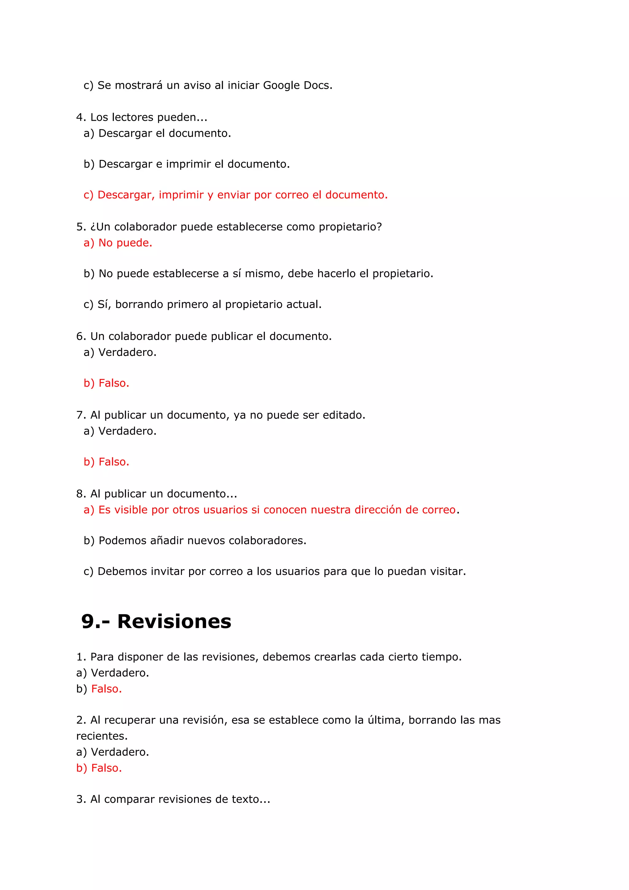 c) Se mostrará un aviso al iniciar Google Docs.


4. Los lectores pueden...
 a) Descargar el documento.

 b) Descargar e imprimir el documento.

 c) Descargar, imprimir y enviar por correo el documento.


5. ¿Un colaborador puede establecerse como propietario?
 a) No puede.

 b) No puede establecerse a sí mismo, debe hacerlo el propietario.

 c) Sí, borrando primero al propietario actual.


6. Un colaborador puede publicar el documento.
 a) Verdadero.

 b) Falso.


7. Al publicar un documento, ya no puede ser editado.
 a) Verdadero.

 b) Falso.


8. Al publicar un documento...
 a) Es visible por otros usuarios si conocen nuestra dirección de correo.

 b) Podemos añadir nuevos colaboradores.

 c) Debemos invitar por correo a los usuarios para que lo puedan visitar.




9.- Revisiones
1. Para disponer de las revisiones, debemos crearlas cada cierto tiempo.
a) Verdadero.
b) Falso.

2. Al recuperar una revisión, esa se establece como la última, borrando las mas
recientes.
a) Verdadero.
b) Falso.

3. Al comparar revisiones de texto...
 