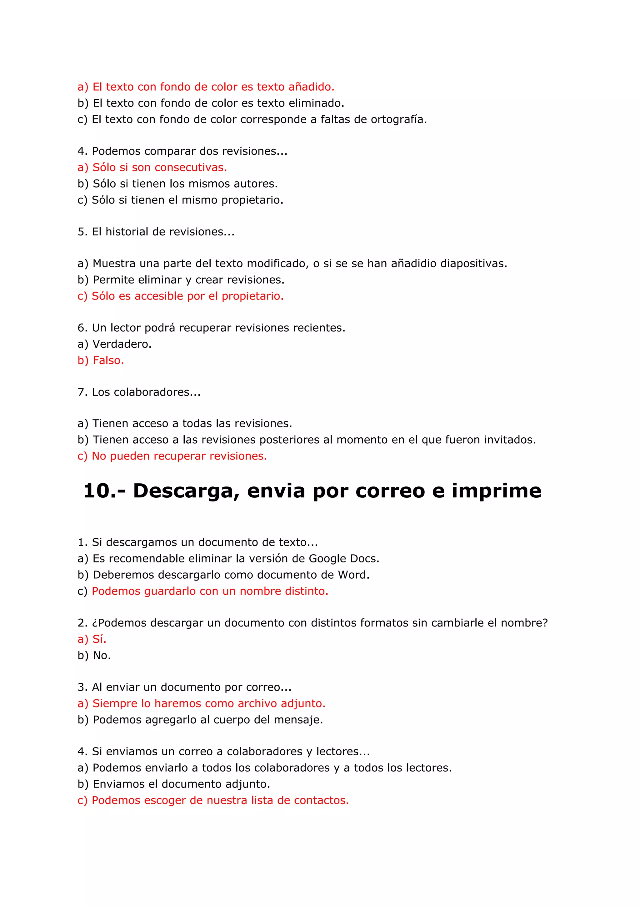 a) El texto con fondo de color es texto añadido.
b) El texto con fondo de color es texto eliminado.
c) El texto con fondo de color corresponde a faltas de ortografía.

4. Podemos comparar dos revisiones...
a) Sólo si son consecutivas.
b) Sólo si tienen los mismos autores.
c) Sólo si tienen el mismo propietario.

5. El historial de revisiones...

a) Muestra una parte del texto modificado, o si se se han añadidio diapositivas.
b) Permite eliminar y crear revisiones.
c) Sólo es accesible por el propietario.

6. Un lector podrá recuperar revisiones recientes.
a) Verdadero.
b) Falso.

7. Los colaboradores...

a) Tienen acceso a todas las revisiones.
b) Tienen acceso a las revisiones posteriores al momento en el que fueron invitados.
c) No pueden recuperar revisiones.


10.- Descarga, envia por correo e imprime

1. Si descargamos un documento de texto...
a) Es recomendable eliminar la versión de Google Docs.
b) Deberemos descargarlo como documento de Word.
c) Podemos guardarlo con un nombre distinto.

2. ¿Podemos descargar un documento con distintos formatos sin cambiarle el nombre?
a) Sí.
b) No.

3. Al enviar un documento por correo...
a) Siempre lo haremos como archivo adjunto.
b) Podemos agregarlo al cuerpo del mensaje.

4. Si enviamos un correo a colaboradores y lectores...
a) Podemos enviarlo a todos los colaboradores y a todos los lectores.
b) Enviamos el documento adjunto.
c) Podemos escoger de nuestra lista de contactos.
 