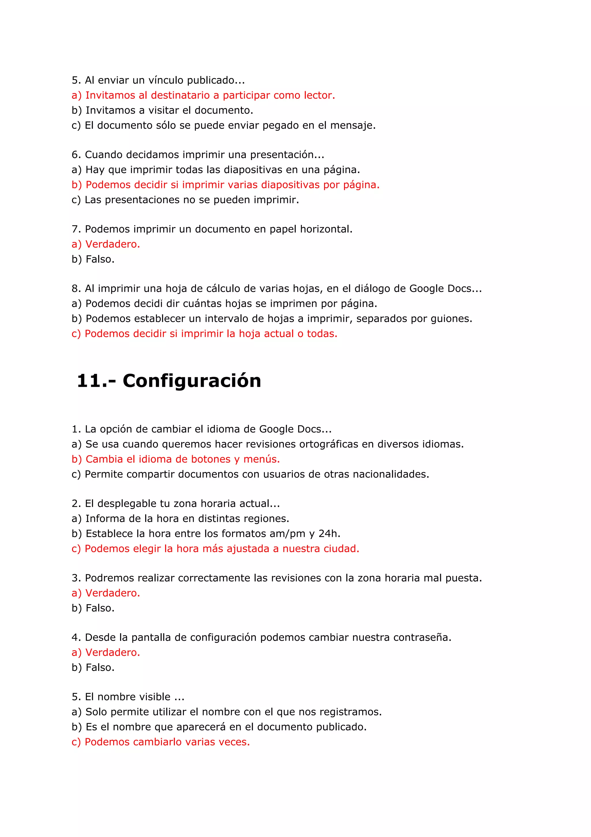 5. Al enviar un vínculo publicado...
a) Invitamos al destinatario a participar como lector.
b) Invitamos a visitar el documento.
c) El documento sólo se puede enviar pegado en el mensaje.

6. Cuando decidamos imprimir una presentación...
a) Hay que imprimir todas las diapositivas en una página.
b) Podemos decidir si imprimir varias diapositivas por página.
c) Las presentaciones no se pueden imprimir.

7. Podemos imprimir un documento en papel horizontal.
a) Verdadero.
b) Falso.

8. Al imprimir una hoja de cálculo de varias hojas, en el diálogo de Google Docs...
a) Podemos decidi dir cuántas hojas se imprimen por página.
b) Podemos establecer un intervalo de hojas a imprimir, separados por guiones.
c) Podemos decidir si imprimir la hoja actual o todas.




11.- Configuración

1. La opción de cambiar el idioma de Google Docs...
a) Se usa cuando queremos hacer revisiones ortográficas en diversos idiomas.
b) Cambia el idioma de botones y menús.
c) Permite compartir documentos con usuarios de otras nacionalidades.

2. El desplegable tu zona horaria actual...
a) Informa de la hora en distintas regiones.
b) Establece la hora entre los formatos am/pm y 24h.
c) Podemos elegir la hora más ajustada a nuestra ciudad.

3. Podremos realizar correctamente las revisiones con la zona horaria mal puesta.
a) Verdadero.
b) Falso.

4. Desde la pantalla de configuración podemos cambiar nuestra contraseña.
a) Verdadero.
b) Falso.

5. El nombre visible ...
a) Solo permite utilizar el nombre con el que nos registramos.
b) Es el nombre que aparecerá en el documento publicado.
c) Podemos cambiarlo varias veces.
 