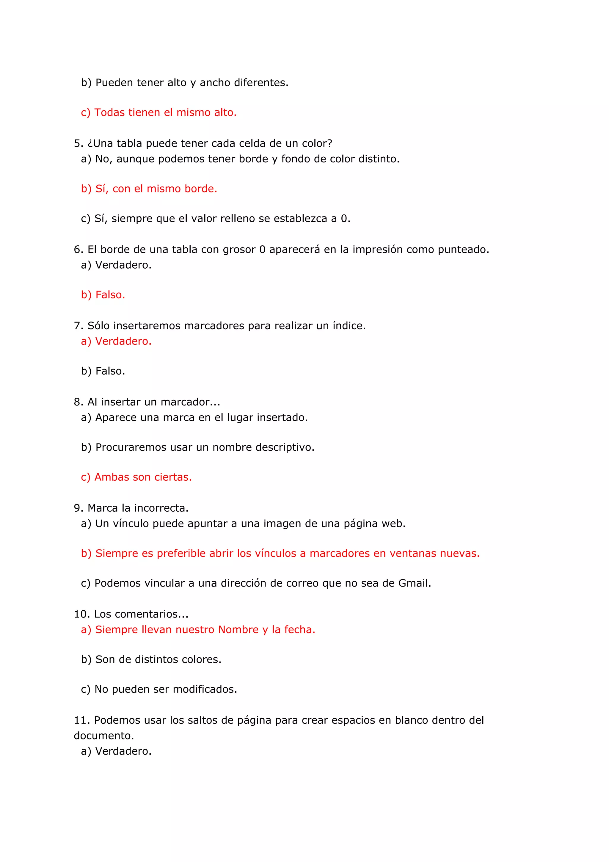 b) Pueden tener alto y ancho diferentes.

 c) Todas tienen el mismo alto.


5. ¿Una tabla puede tener cada celda de un color?
 a) No, aunque podemos tener borde y fondo de color distinto.

 b) Sí, con el mismo borde.

 c) Sí, siempre que el valor relleno se establezca a 0.


6. El borde de una tabla con grosor 0 aparecerá en la impresión como punteado.
 a) Verdadero.

 b) Falso.


7. Sólo insertaremos marcadores para realizar un índice.
 a) Verdadero.

 b) Falso.


8. Al insertar un marcador...
 a) Aparece una marca en el lugar insertado.

 b) Procuraremos usar un nombre descriptivo.

 c) Ambas son ciertas.


9. Marca la incorrecta.
 a) Un vínculo puede apuntar a una imagen de una página web.

 b) Siempre es preferible abrir los vínculos a marcadores en ventanas nuevas.

 c) Podemos vincular a una dirección de correo que no sea de Gmail.


10. Los comentarios...
 a) Siempre llevan nuestro Nombre y la fecha.

 b) Son de distintos colores.

 c) No pueden ser modificados.


11. Podemos usar los saltos de página para crear espacios en blanco dentro del
documento.
 a) Verdadero.
 