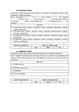16. GEORGHERLY MENA
RESPUESTA CORRECTA NIVEL DE COMPLEJIDAD
C Bajo Medio X Alto
17. GEORGHERLY MENA
Instrucción: Elija la opción que conteste correctamente la siguiente afirmación:
Base: cambia la apariencia de una celda en base a su valor o al resultado de otra
fórmula. Nos permita cambiar el color de fondo de una celda o el color de la fuente se
denomina:
Opciones
A. Tabla dinámica
B. Formato condicional
C. Autofiltros
D. Filtros avanzados
RESPUESTA CORRECTA NIVEL DE COMPLEJIDAD
B Bajo Medio X Alto
Instrucción: Elige la opción que contiene la secuencia de palabras correcta para
completar el siguiente párrafo:
Base: El formato..................... en.............. nos permite.................... de manera
............... un formato a las ............ de acuerdo a su ................ Este formato se aplicará
de manera............... sobre la celda después de............. el cumplimiento de la.......... de
formato....................
Opciones
A. Condicional, Word, aplicar, sistemática, celdas, contenido, automática, analizar,
regla, condicional.
B. De texto, Excel, aplicar, selectiva, celdas, contenido, mecánicamente, evaluar,
formula, condicional.
C. Condicional, Excel, aplicar, selectiva, celdas, contenido, automática, evaluar, regla,
condicional.
D. Condicional, Word, aplicar, automática, celdas, contenido, automática, evaluar,
formula, condicional.
 