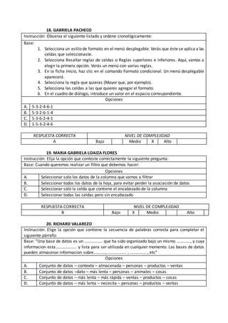 18. GABRIELA PACHECO
Instrucción: Observa el siguiente listado y ordene cronológicamente:
Base:
1. Selecciona un estilo de formato en el menú desplegable. Verás que éste se aplica a las
celdas que seleccionaste.
2. Selecciona Resaltar reglas de celdas o Reglas superiores e inferiores. Aquí, vamos a
elegir la primera opción. Verás un menú con varias reglas.
3. En la ficha Inicio, haz clic en el comando Formato condicional. Un menú desplegable
aparecerá.
4. Selecciona la regla que quieras (Mayor que, por ejemplo).
5. Selecciona las celdas a las que quieres agregar el formato.
6. En el cuadro de diálogo, introduce un valor en el espacio correspondiente.
Opciones
A. 5-3-2-4-6-1
B. 5-3-2-6-1-4
C. 5-3-6-2-4-1
D. 1-5-3-2-4-6
RESPUESTA CORRECTA NIVEL DE COMPLEJIDAD
A Bajo Medio X Alto
19. MARIA GABRIELA LOAIZA FLORES
Instrucción: Elija la opción que conteste correctamente la siguiente pregunta:
Base: Cuando queremos realizar un filtro que debemos hacer:
Opciones
A. Seleccionar solo los datos de la columna que vamos a filtrar
B. Seleccionar todos los datos de la hoja, para evitar perder la asociación de datos
C. Seleccionar solo la celda que contiene el encabezado de la columna
D. Seleccionar todas las celdas pero sin encabezado
RESPUESTA CORRECTA NIVEL DE COMPLEJIDAD
B Bajo X Medio Alto
20. RICHARD VALAREZO
Instrucción: Elige la opción que contiene la secuencia de palabras correcta para completar el
siguiente párrafo:
Base: “Una base de datos es un …………….. que ha sido organizado bajo un mismo …………., y cuya
informacion esta……………….. y lista para ser utilizada en cualquier momento. Las bases de datos
pueden almacenar informacion sobre……….., ................ , .............. , etc”
Opciones
A. Conjunto de datos – contexto – almacenada – personas – productos – ventas
B. Conjunto de datos –dato – más lenta – personas – animales – cosas
C. Conjunto de datos – más lenta – más rápida – ventas – productos – cosas
D. Conjunto de datos – más lenta – necesita – personas – productos – ventas
 