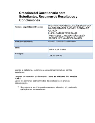Creación del Cuestionario para
Estudiantes, Resumen de Resultados y
Conclusiones
Nombres y Apellidos del Docente:
IVETHMARGARITAGONZÁLEZOLIVERA
MARGARITADEL CARMEN GONZÁLEZ
GARCÍA
LUZ ALBA DÍAZ BEJARANO
YADIRA DEL CARMEN PEÑA MEJÍA
MIGUEL HERNÁNDEZ ARANGO.
Institución Educativa: GABRIEL TABOADA SANTODOMINGO
Sede:
SANTA ROSA DE LIMA
Municipio:
OVEJAS SUCRE
Usando la plataforma, contenidos y aplicaciones informáticas con los
estudiantes.
Después de consultar el documento Como se elaboran las Pruebas
ICFES
ubique los elementos sobre el modelo de construcción de pruebas
estandarizadas.
7. Seguidamente escriba en este documento interactivo el cuestionario
que aplicará a sus estudiantes.