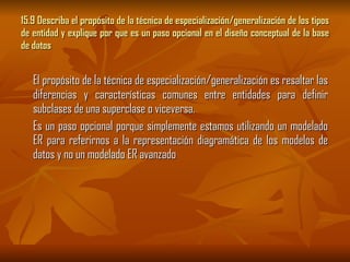15.9 Describa el propósito de la técnica de especialización/generalización de los tipos de entidad y explique por que es un paso opcional en el diseño conceptual de la base de datos El propósito de la técnica de especialización/generalización es resaltar las diferencias y características comunes entre entidades para definir subclases de una superclase o viceversa. Es un paso opcional porque simplemente estamos utilizando un modelado ER para referirnos a la representación diagramática de los modelos de datos y no un modelado ER avanzado 