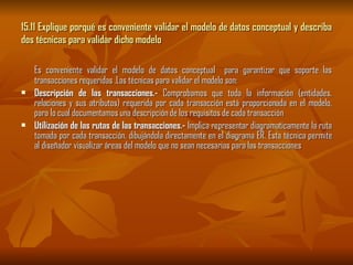 15.11 Explique porqué es conveniente validar el modelo de datos conceptual y describa dos técnicas para validar dicho modelo Es conveniente validar el modelo de datos conceptual  para garantizar que soporte las transacciones requeridas .Las técnicas para validar el modelo son: Descripción de las transacciones.-  Comprobamos que toda la información (entidades, relaciones y sus atributos) requerida por cada transacción está proporcionada en el modelo, para lo cual documentamos una descripción de los requisitos de cada transacción  Utilización de las rutas de las transacciones.-  Implica representar diagramaticamente la ruta tomada por cada transacción, dibujándola directamente en el diagrama ER. Esta técnica permite al diseñador visualizar áreas del modelo que no sean necesarias para las transacciones  