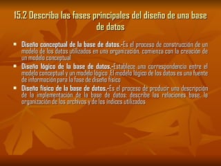 15.2 Describa las fases principales del diseño de una base de datos Diseño conceptual de la base de datos.- Es el proceso de construcción de un modelo de los datos utilizados en una organización, comienza con la creación de un modelo conceptual Diseño lógico de la base de datos.- Establece una correspondencia entre el modelo conceptual y un modelo lógico .El modelo lógico de los datos es una fuente de información para la fase de diseño físico Diseño físico de la base de datos.- Es el proceso de producir una descripción de la implementación de la base de datos; describe las relaciones base, la organización de los archivos y de los índices utilizados  
