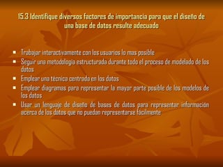 15.3 Identifique diversos factores de importancia para que el diseño de una base de datos resulte adecuado Trabajar interactivamente con los usuarios lo mas posible Seguir una metodología estructurada durante todo el proceso de modelado de los datos Emplear una técnica centrada en los datos Emplear diagramas para representar la mayor parte posible de los modelos de los datos Usar un lenguaje de diseño de bases de datos para representar información acerca de los datos que no puedan representarse fácilmente 