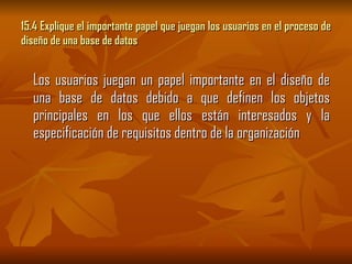 15.4 Explique el importante papel que juegan los usuarios en el proceso de diseño de una base de datos  Los usuarios juegan un papel importante en el diseño de una base de datos debido a que definen los objetos principales en los que ellos están interesados y la especificación de requisitos dentro de la organización 