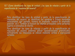 15.7 ¿Como identificaría los tipos de entidad y los tipos de relación a partir de la especificación de  requisitos del usuario? Para identificar los tipos de entidad a partir de la especificación de requisitos del usuario, se identifican los nombres o frases nominales mencionadas (por ejemplo, número de empleado, nombre de empleado, posición, etc.) .También se buscan los objetos principales como personas, lugares o conceptos de interés. Para identificar los tipos de relación a partir de la especificación de requisitos del usuario, podemos utilizar consideraciones gramaticales, normalmente las relaciones se indican mediante verbos o expresiones verbales 