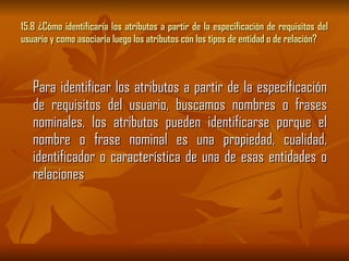 15.8 ¿Cómo identificaría los atributos a partir de la especificación de requisitos del usuario y como asociaría luego los atributos con los tipos de entidad o de relación? Para identificar los atributos a partir de la especificación de requisitos del usuario, buscamos nombres o frases nominales, los atributos pueden identificarse porque el nombre o frase nominal es una propiedad, cualidad, identificador o característica de una de esas entidades o relaciones 