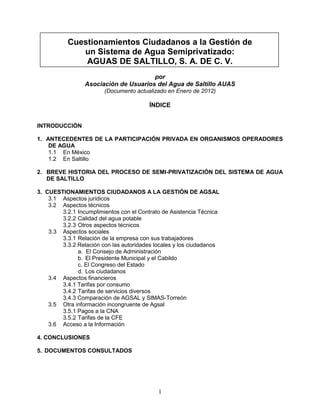 Cuestionamientos Ciudadanos a la Gestión de
              un Sistema de Agua Semiprivatizado:
               AGUAS DE SALTILLO, S. A. DE C. V.
                                       por
                 Asociación de Usuarios del Agua de Saltillo AUAS
                        (Documento actualizado en Enero de 2012)

                                         ÍNDICE


INTRODUCCIÓN

1. ANTECEDENTES DE LA PARTICIPACIÓN PRIVADA EN ORGANISMOS OPERADORES
    DE AGUA
    1.1 En México
    1.2 En Saltillo

2. BREVE HISTORIA DEL PROCESO DE SEMI-PRIVATIZACIÓN DEL SISTEMA DE AGUA
   DE SALTILLO

3. CUESTIONAMIENTOS CIUDADANOS A LA GESTIÓN DE AGSAL
    3.1 Aspectos jurídicos
    3.2 Aspectos técnicos
        3.2.1 Incumplimientos con el Contrato de Asistencia Técnica
        3.2.2 Calidad del agua potable
        3.2.3 Otros aspectos técnicos
    3.3 Aspectos sociales
        3.3.1 Relación de la empresa con sus trabajadores
        3.3.2 Relación con las autoridades locales y los ciudadanos
              a. El Consejo de Administración
              b. El Presidente Municipal y el Cabildo
              c. El Congreso del Estado
              d. Los ciudadanos
    3.4 Aspectos financieros
        3.4.1 Tarifas por consumo
        3.4.2 Tarifas de servicios diversos
        3.4.3 Comparación de AGSAL y SIMAS-Torreón
    3.5 Otra información incongruente de Agsal
        3.5.1 Pagos a la CNA
        3.5.2 Tarifas de la CFE
    3.6 Acceso a la Información

4. CONCLUSIONES

5. DOCUMENTOS CONSULTADOS




                                            1
 