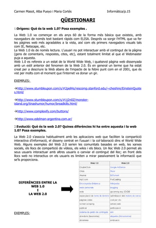 Carmen Masot, Alba Pueyo i Maria Cortés                             Informàtica/p.15

                                  QÜESTIONARI
1.Orígens: Què és la web 1.0? Posa exemples .

La Web 1.0 va començar en els anys 60 de la forma més bàsica que existeix, amb
navegadors de només text bastant ràpids com ELISA. Després va sorgir l'HTML que va fer
les pàgines web més agradables a la vista, així com els primers navegadors visuals tals
com IE, Netscape, etc.
La Web 1.0 és de només lectura. L'usuari no pot interactuar amb el contingut de la pàgina
(gens de comentaris, respostes, cites, etc), estant totalment limitat al que el Webmaster
puja a aquesta.
Web 1.0 es refereix a un estat de la World Wide Web, i qualsevol pàgina web dissenyada
amb un estil anterior del fenomen de la Web 2.0. És en general un terme que ha estat
creat per a descriure la Web abans de l'impacte de la febre punt com en el 2001, que és
vist per molts com el moment que l'internet va donar un gir.

EXEMPLES:

http://www.stumbleupon.com/s/#2pelHs/rescomp.stanford.edu/~cheshire/EinsteinQuote
s.html/

http://www.stumbleupon.com/s/#1j2n0Z/monster-
island.org/tinashumor/humor/breadkills.html/

http://www.complexify.com/buttons/

http://www.edelman-argentina.com.ar/

2.Evolució: Què és la web 2.0? Quines diferències hi ha entre aquesta i la web
1.0? Posa exemples.

La Web 2.0 s’associa habitualment amb les aplicacions web que faciliten la compartició
interactiva d’informació, el disseny centrat en l’usuari i la col·laboració dins el World Wide
Web. Alguns exemples del Web 2.0 serien les comunitats basades en web, les xarxes
socials, els llocs de compartició de vídeos, els wikis i els blocs. Un lloc Web 2.0 permet als
seus usuaris interactuar amb altres usuaris o canviar el contingut del lloc; en front dels
llocs web no interactius on els usuaris es limiten a mirar passivament la informació que
se’ls proporciona.




   DIFERÈNCIES ENTRE LA
         WEB 1.0
            I
        LA WEB 2.0




EXEMPLES:
 