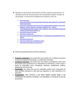 8. Basados en las lecturas sobre AVAS y OVAS, nosotros mencionamos 10
   ejemplos acerca de los que podrían ser considerados objetos virtuales de
   aprendizaje. a continuación señalamos los enlaces a inter net:

          http://www.lyrics-
          house.com/search?q=senavirtual%20edu%20co&a=w&cc=&gclid=CK_9x5aZnq4C
          FQGd7Qodn13BJw
          http://www.openenglish.com/inicio.do?ref=googlebrandedsearch&utm_source=Go
          ogle&utm_medium=cpc&utm_campaign=Colombia_AW_-_Brand_-
          _Search&adgroup=Open_Specific_New_URL&utm_term=open%2520inglish&gclid
          =CNyslLqZnq4CFQpU7AodcEW_cg
          http://www.unad.edu.co/home/
          http://www.youtube.com/
          http://search.softonic.com/MON00032/tb_v1?q=biblioteca+encarta&SearchSource
          =4&cc=
          http://www.comcel.com/
          http://www.biblored.edu.co/biblioteca-virgilio
          http://www.servientrega.com/index2.html




9. Entre las características de los OVA encontramos:



  Propósito pedagógico: eso quiere decir que cuentan con un objetivo que guie el
  proceso de enseñanza aprendizaje y no solamente contenidos.
  Contenido interactivo: eso quiere decir que implica la participación activa tanto
  del docente como del alumno en el intercambio de información y esto lo hace a
  través de actividades como: simuladores, ejercicios, cuestionarios, gráficos,
  diapositivas entre otros más.
  Reutilizable: eso quiere decir que los contenidos pueden servir nuevamente en
  otros contextos educativos y esto hace que adquieran un valor importante en la
  educación.
  Actualizable: hace mención a que estos objetos pueden llegar a ser
  modificados de acuerdo al contexto, a la necesidad, y a la época en que se
  encuentren.
 
