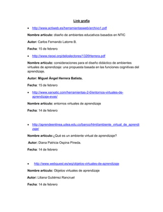 Link grafía

   http://www.actiweb.es/herramientasweb/archivo1.pdf

Nombre artículo: diseño de ambientes educativos basados en NTIC

Autor: Carlos Fernando Latorre B.

Fecha: 15 de febrero

   http://www.rieoei.org/deloslectores/1326Herrera.pdf

Nombre artículo: consideraciones para el diseño didáctico de ambientes
virtuales de aprendizaje: una propuesta basada en las funciones cognitivas del
aprendizaje.

Autor: Miguel Ángel Herrera Batista.

Fecha: 15 de febrero

   http://www.xarxatic.com/herramientas-2-0/entornos-virtuales-de-
   aprendizaje-evas/

Nombre artículo: entornos virtuales de aprendizaje

Fecha: 14 de febrero



   http://aprendeenlinea.udea.edu.co/banco/html/ambiente_virtual_de_aprendi
   zaje/

Nombre artículo:¿Qué es un ambiente virtual de aprendizaje?

Autor: Diana Patricia Ospina Pineda.

Fecha: 14 de febrero



    http://www.webquest.es/wq/objetos-virtuales-de-aprendizaje

Nombre artículo: Objetos virtuales de aprendizaje

Autor: Liliana Gutiérrez Rancruel

Fecha: 14 de febrero
 