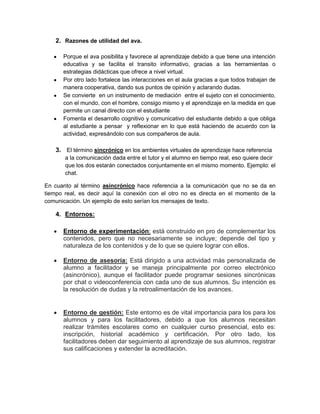 2. Razones de utilidad del ava.

      Porque el ava posibilita y favorece al aprendizaje debido a que tiene una intención
      educativa y se facilita el transito informativo, gracias a las herramientas o
      estrategias didácticas que ofrece a nivel virtual.
      Por otro lado fortalece las interacciones en el aula gracias a que todos trabajan de
      manera cooperativa, dando sus puntos de opinión y aclarando dudas.
      Se convierte en un instrumento de mediación entre el sujeto con el conocimiento,
      con el mundo, con el hombre, consigo mismo y el aprendizaje en la medida en que
      permite un canal directo con el estudiante
      Fomenta el desarrollo cognitivo y comunicativo del estudiante debido a que obliga
      al estudiante a pensar y reflexionar en lo que está haciendo de acuerdo con la
      actividad, expresándolo con sus compañeros de aula.

    3. El término sincrónico en los ambientes virtuales de aprendizaje hace referencia
       a la comunicación dada entre el tutor y el alumno en tiempo real, eso quiere decir
       que los dos estarán conectados conjuntamente en el mismo momento. Ejemplo: el
       chat.

En cuanto al término asincrónico hace referencia a la comunicación que no se da en
tiempo real, es decir aquí la conexión con el otro no es directa en el momento de la
comunicación. Un ejemplo de esto serían los mensajes de texto.

    4. Entornos:

      Entorno de experimentación: está construido en pro de complementar los
      contenidos, pero que no necesariamente se incluye; depende del tipo y
      naturaleza de los contenidos y de lo que se quiere lograr con ellos.

      Entorno de asesoría: Está dirigido a una actividad más personalizada de
      alumno a facilitador y se maneja principalmente por correo electrónico
      (asincrónico), aunque el facilitador puede programar sesiones sincrónicas
      por chat o videoconferencia con cada uno de sus alumnos. Su intención es
      la resolución de dudas y la retroalimentación de los avances.


      Entorno de gestión: Este entorno es de vital importancia para los para los
      alumnos y para los facilitadores, debido a que los alumnos necesitan
      realizar trámites escolares como en cualquier curso presencial, esto es:
      inscripción, historial académico y certificación. Por otro lado, los
      facilitadores deben dar seguimiento al aprendizaje de sus alumnos, registrar
      sus calificaciones y extender la acreditación.
 
