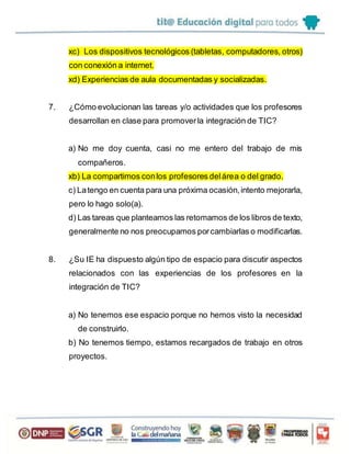 xc) Los dispositivos tecnológicos (tabletas, computadores, otros)
con conexión a internet.
xd) Experiencias de aula documentadas y socializadas.
7. ¿Cómo evolucionan las tareas y/o actividades que los profesores
desarrollan en clase para promoverla integración de TIC?
a) No me doy cuenta, casi no me entero del trabajo de mis
compañeros.
xb) La compartimos conlos profesores delárea o del grado.
c) Latengo en cuenta para una próxima ocasión,intento mejorarla,
pero lo hago solo(a).
d) Las tareas que planteamos las retomamos de los libros de texto,
generalmente no nos preocupamos porcambiarlas o modificarlas.
8. ¿Su IE ha dispuesto algún tipo de espacio para discutir aspectos
relacionados con las experiencias de los profesores en la
integración de TIC?
a) No tenemos ese espacio porque no hemos visto la necesidad
de construirlo.
b) No tenemos tiempo, estamos recargados de trabajo en otros
proyectos.
 