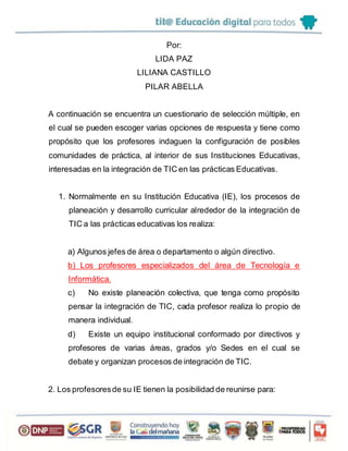 Por:
LIDA PAZ
LILIANA CASTILLO
PILAR ABELLA
A continuación se encuentra un cuestionario de selección múltiple, en
el cual se pueden escoger varias opciones de respuesta y tiene como
propósito que los profesores indaguen la configuración de posibles
comunidades de práctica, al interior de sus Instituciones Educativas,
interesadas en la integración de TIC en las prácticas Educativas.
1. Normalmente en su Institución Educativa (IE), los procesos de
planeación y desarrollo curricular alrededor de la integración de
TIC a las prácticas educativas los realiza:
a) Algunos jefes de área o departamento o algún directivo.
b) Los profesores especializados del área de Tecnología e
Informática.
c) No existe planeación colectiva, que tenga como propósito
pensar la integración de TIC, cada profesor realiza lo propio de
manera individual.
d) Existe un equipo institucional conformado por directivos y
profesores de varias áreas, grados y/o Sedes en el cual se
debate y organizan procesos de integración de TIC.
2. Los profesoresde su IE tienen la posibilidad de reunirse para:
 