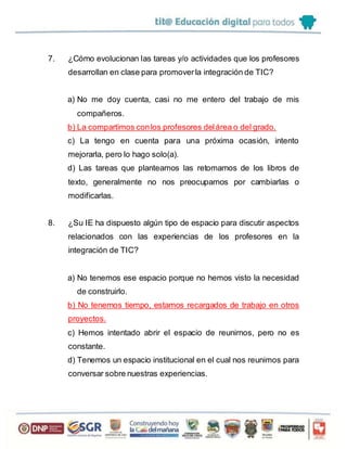 7. ¿Cómo evolucionan las tareas y/o actividades que los profesores
desarrollan en clase para promoverla integración de TIC?
a) No me doy cuenta, casi no me entero del trabajo de mis
compañeros.
b) La compartimos conlos profesores delárea o del grado.
c) La tengo en cuenta para una próxima ocasión, intento
mejorarla, pero lo hago solo(a).
d) Las tareas que planteamos las retomamos de los libros de
texto, generalmente no nos preocupamos por cambiarlas o
modificarlas.
8. ¿Su IE ha dispuesto algún tipo de espacio para discutir aspectos
relacionados con las experiencias de los profesores en la
integración de TIC?
a) No tenemos ese espacio porque no hemos visto la necesidad
de construirlo.
b) No tenemos tiempo, estamos recargados de trabajo en otros
proyectos.
c) Hemos intentado abrir el espacio de reunirnos, pero no es
constante.
d) Tenemos un espacio institucional en el cual nos reunimos para
conversar sobre nuestras experiencias.
 