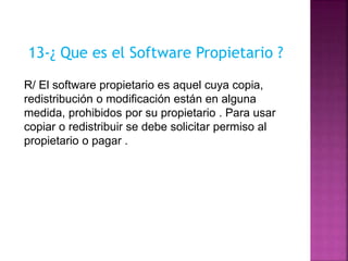 13-¿ Que es el Software Propietario ?
R/ El software propietario es aquel cuya copia,
redistribución o modificación están en alguna
medida, prohibidos por su propietario . Para usar
copiar o redistribuir se debe solicitar permiso al
propietario o pagar .
 