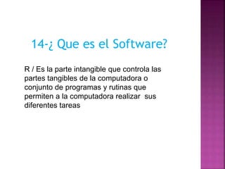 14-¿ Que es el Software?
R / Es la parte intangible que controla las
partes tangibles de la computadora o
conjunto de programas y rutinas que
permiten a la computadora realizar sus
diferentes tareas
 