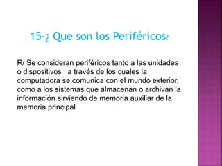 15-¿ Que son los Periféricos?
R/ Se consideran periféricos tanto a las unidades
o dispositivos a través de los cuales la
computadora se comunica con el mundo exterior,
como a los sistemas que almacenan o archivan la
información sirviendo de memoria auxiliar de la
memoria principal
 