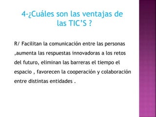 4-¿Cuáles son las ventajas de
las TIC’S ?
R/ Facilitan la comunicación entre las personas
,aumenta las respuestas innovadoras a los retos
del futuro, eliminan las barreras el tiempo el
espacio , favorecen la cooperación y colaboración
entre distintas entidades .
 